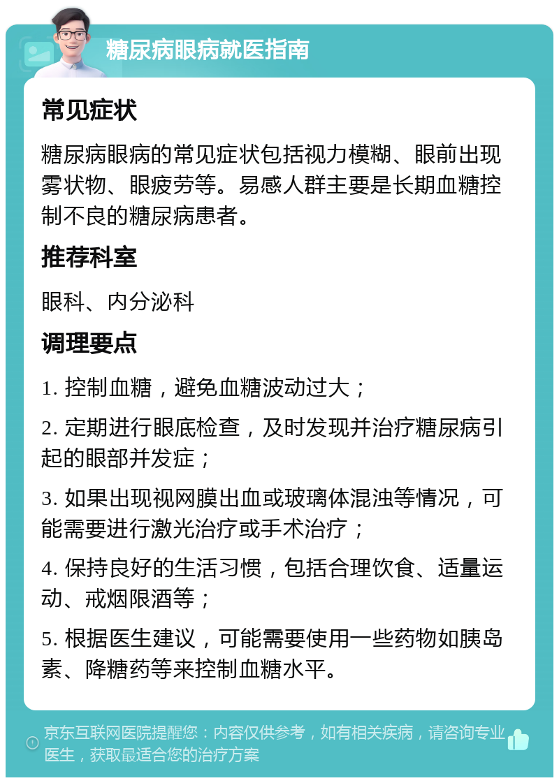 糖尿病眼病就医指南 常见症状 糖尿病眼病的常见症状包括视力模糊、眼前出现雾状物、眼疲劳等。易感人群主要是长期血糖控制不良的糖尿病患者。 推荐科室 眼科、内分泌科 调理要点 1. 控制血糖，避免血糖波动过大； 2. 定期进行眼底检查，及时发现并治疗糖尿病引起的眼部并发症； 3. 如果出现视网膜出血或玻璃体混浊等情况，可能需要进行激光治疗或手术治疗； 4. 保持良好的生活习惯，包括合理饮食、适量运动、戒烟限酒等； 5. 根据医生建议，可能需要使用一些药物如胰岛素、降糖药等来控制血糖水平。