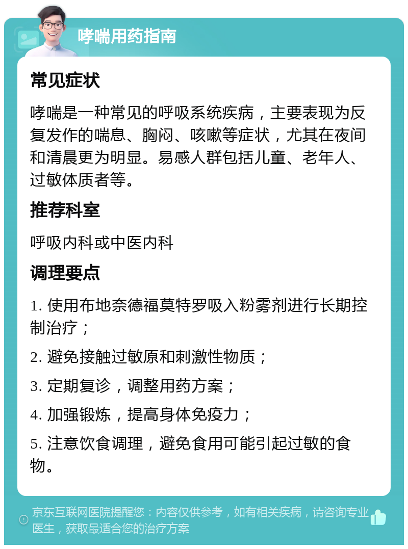 哮喘用药指南 常见症状 哮喘是一种常见的呼吸系统疾病，主要表现为反复发作的喘息、胸闷、咳嗽等症状，尤其在夜间和清晨更为明显。易感人群包括儿童、老年人、过敏体质者等。 推荐科室 呼吸内科或中医内科 调理要点 1. 使用布地奈德福莫特罗吸入粉雾剂进行长期控制治疗； 2. 避免接触过敏原和刺激性物质； 3. 定期复诊，调整用药方案； 4. 加强锻炼，提高身体免疫力； 5. 注意饮食调理，避免食用可能引起过敏的食物。