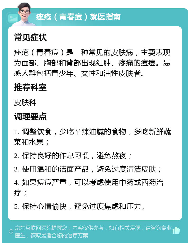 痤疮（青春痘）就医指南 常见症状 痤疮（青春痘）是一种常见的皮肤病，主要表现为面部、胸部和背部出现红肿、疼痛的痘痘。易感人群包括青少年、女性和油性皮肤者。 推荐科室 皮肤科 调理要点 1. 调整饮食，少吃辛辣油腻的食物，多吃新鲜蔬菜和水果； 2. 保持良好的作息习惯，避免熬夜； 3. 使用温和的洁面产品，避免过度清洁皮肤； 4. 如果痘痘严重，可以考虑使用中药或西药治疗； 5. 保持心情愉快，避免过度焦虑和压力。