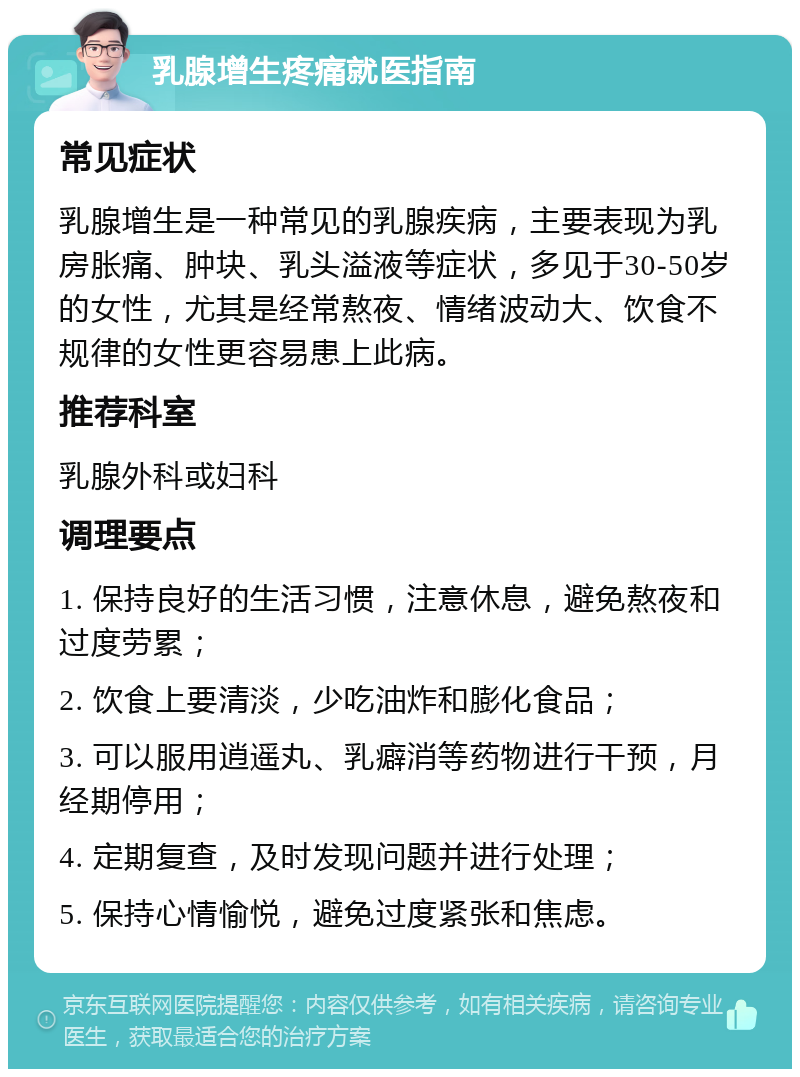 乳腺增生疼痛就医指南 常见症状 乳腺增生是一种常见的乳腺疾病，主要表现为乳房胀痛、肿块、乳头溢液等症状，多见于30-50岁的女性，尤其是经常熬夜、情绪波动大、饮食不规律的女性更容易患上此病。 推荐科室 乳腺外科或妇科 调理要点 1. 保持良好的生活习惯，注意休息，避免熬夜和过度劳累； 2. 饮食上要清淡，少吃油炸和膨化食品； 3. 可以服用逍遥丸、乳癖消等药物进行干预，月经期停用； 4. 定期复查，及时发现问题并进行处理； 5. 保持心情愉悦，避免过度紧张和焦虑。