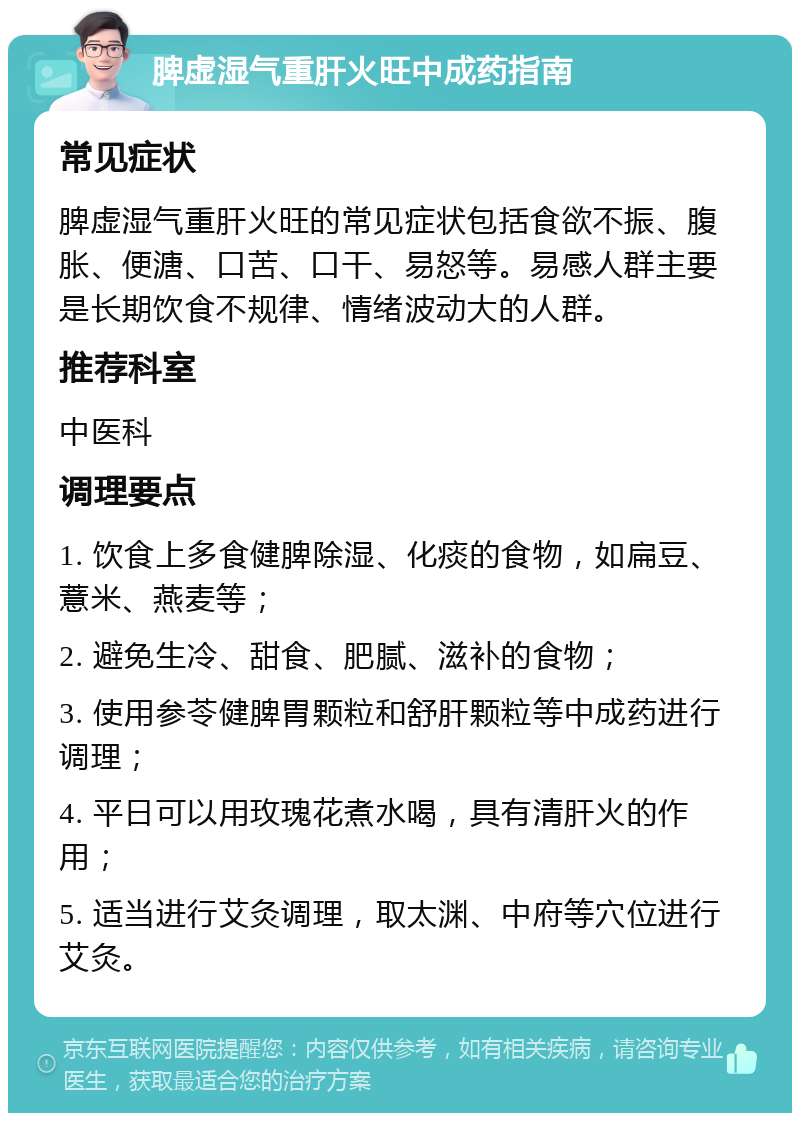 脾虚湿气重肝火旺中成药指南 常见症状 脾虚湿气重肝火旺的常见症状包括食欲不振、腹胀、便溏、口苦、口干、易怒等。易感人群主要是长期饮食不规律、情绪波动大的人群。 推荐科室 中医科 调理要点 1. 饮食上多食健脾除湿、化痰的食物，如扁豆、薏米、燕麦等； 2. 避免生冷、甜食、肥腻、滋补的食物； 3. 使用参苓健脾胃颗粒和舒肝颗粒等中成药进行调理； 4. 平日可以用玫瑰花煮水喝，具有清肝火的作用； 5. 适当进行艾灸调理，取太渊、中府等穴位进行艾灸。