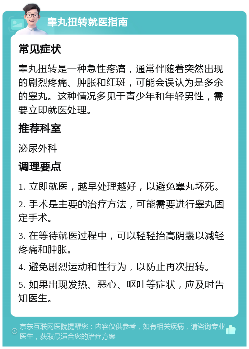 睾丸扭转就医指南 常见症状 睾丸扭转是一种急性疼痛，通常伴随着突然出现的剧烈疼痛、肿胀和红斑，可能会误认为是多余的睾丸。这种情况多见于青少年和年轻男性，需要立即就医处理。 推荐科室 泌尿外科 调理要点 1. 立即就医，越早处理越好，以避免睾丸坏死。 2. 手术是主要的治疗方法，可能需要进行睾丸固定手术。 3. 在等待就医过程中，可以轻轻抬高阴囊以减轻疼痛和肿胀。 4. 避免剧烈运动和性行为，以防止再次扭转。 5. 如果出现发热、恶心、呕吐等症状，应及时告知医生。