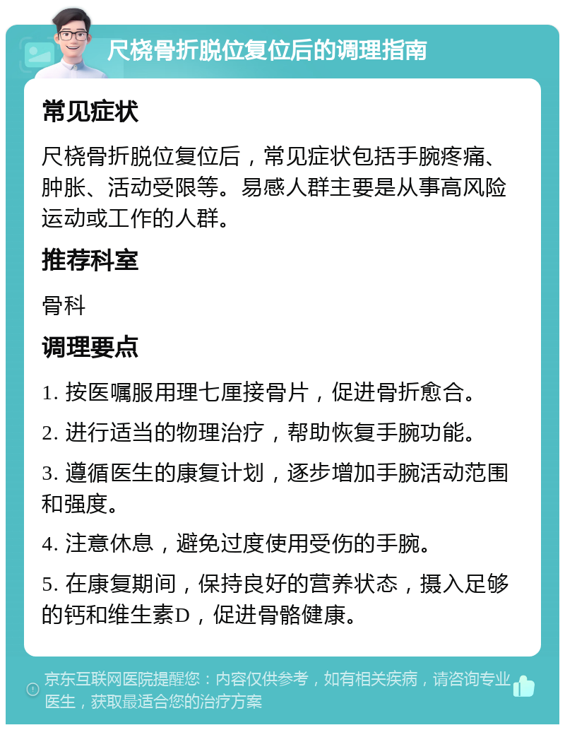 尺桡骨折脱位复位后的调理指南 常见症状 尺桡骨折脱位复位后，常见症状包括手腕疼痛、肿胀、活动受限等。易感人群主要是从事高风险运动或工作的人群。 推荐科室 骨科 调理要点 1. 按医嘱服用理七厘接骨片，促进骨折愈合。 2. 进行适当的物理治疗，帮助恢复手腕功能。 3. 遵循医生的康复计划，逐步增加手腕活动范围和强度。 4. 注意休息，避免过度使用受伤的手腕。 5. 在康复期间，保持良好的营养状态，摄入足够的钙和维生素D，促进骨骼健康。