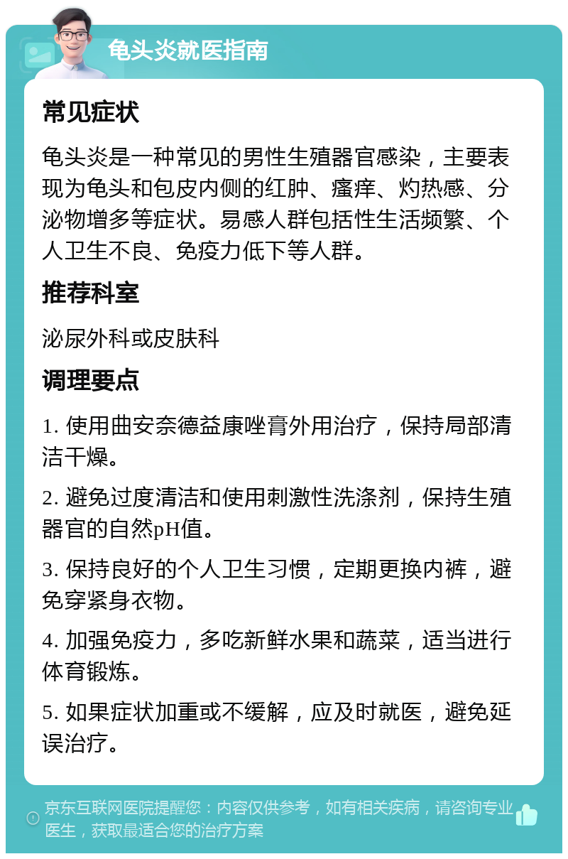 龟头炎就医指南 常见症状 龟头炎是一种常见的男性生殖器官感染，主要表现为龟头和包皮内侧的红肿、瘙痒、灼热感、分泌物增多等症状。易感人群包括性生活频繁、个人卫生不良、免疫力低下等人群。 推荐科室 泌尿外科或皮肤科 调理要点 1. 使用曲安奈德益康唑膏外用治疗，保持局部清洁干燥。 2. 避免过度清洁和使用刺激性洗涤剂，保持生殖器官的自然pH值。 3. 保持良好的个人卫生习惯，定期更换内裤，避免穿紧身衣物。 4. 加强免疫力，多吃新鲜水果和蔬菜，适当进行体育锻炼。 5. 如果症状加重或不缓解，应及时就医，避免延误治疗。