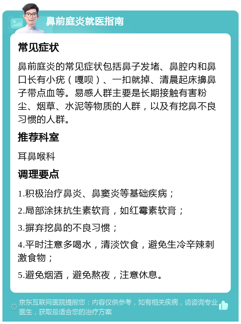 鼻前庭炎就医指南 常见症状 鼻前庭炎的常见症状包括鼻子发堵、鼻腔内和鼻口长有小疣（嘎呗）、一扣就掉、清晨起床擤鼻子带点血等。易感人群主要是长期接触有害粉尘、烟草、水泥等物质的人群，以及有挖鼻不良习惯的人群。 推荐科室 耳鼻喉科 调理要点 1.积极治疗鼻炎、鼻窦炎等基础疾病； 2.局部涂抹抗生素软膏，如红霉素软膏； 3.摒弃挖鼻的不良习惯； 4.平时注意多喝水，清淡饮食，避免生冷辛辣刺激食物； 5.避免烟酒，避免熬夜，注意休息。