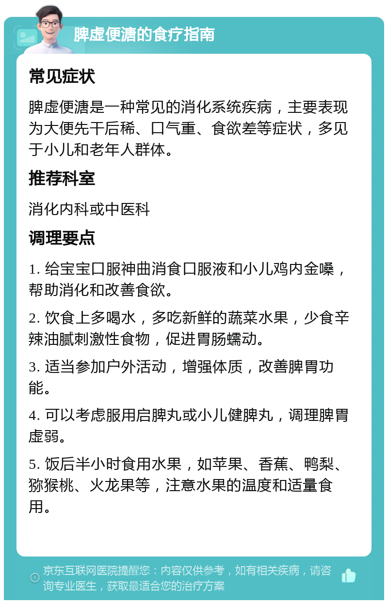 脾虚便溏的食疗指南 常见症状 脾虚便溏是一种常见的消化系统疾病，主要表现为大便先干后稀、口气重、食欲差等症状，多见于小儿和老年人群体。 推荐科室 消化内科或中医科 调理要点 1. 给宝宝口服神曲消食口服液和小儿鸡内金嗓，帮助消化和改善食欲。 2. 饮食上多喝水，多吃新鲜的蔬菜水果，少食辛辣油腻刺激性食物，促进胃肠蠕动。 3. 适当参加户外活动，增强体质，改善脾胃功能。 4. 可以考虑服用启脾丸或小儿健脾丸，调理脾胃虚弱。 5. 饭后半小时食用水果，如苹果、香蕉、鸭梨、猕猴桃、火龙果等，注意水果的温度和适量食用。