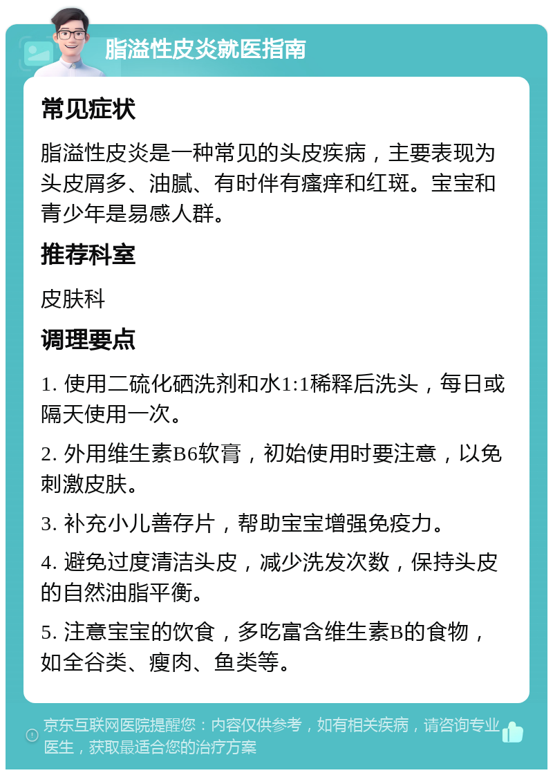 脂溢性皮炎就医指南 常见症状 脂溢性皮炎是一种常见的头皮疾病，主要表现为头皮屑多、油腻、有时伴有瘙痒和红斑。宝宝和青少年是易感人群。 推荐科室 皮肤科 调理要点 1. 使用二硫化硒洗剂和水1:1稀释后洗头，每日或隔天使用一次。 2. 外用维生素B6软膏，初始使用时要注意，以免刺激皮肤。 3. 补充小儿善存片，帮助宝宝增强免疫力。 4. 避免过度清洁头皮，减少洗发次数，保持头皮的自然油脂平衡。 5. 注意宝宝的饮食，多吃富含维生素B的食物，如全谷类、瘦肉、鱼类等。