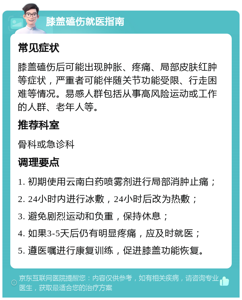 膝盖磕伤就医指南 常见症状 膝盖磕伤后可能出现肿胀、疼痛、局部皮肤红肿等症状，严重者可能伴随关节功能受限、行走困难等情况。易感人群包括从事高风险运动或工作的人群、老年人等。 推荐科室 骨科或急诊科 调理要点 1. 初期使用云南白药喷雾剂进行局部消肿止痛； 2. 24小时内进行冰敷，24小时后改为热敷； 3. 避免剧烈运动和负重，保持休息； 4. 如果3-5天后仍有明显疼痛，应及时就医； 5. 遵医嘱进行康复训练，促进膝盖功能恢复。