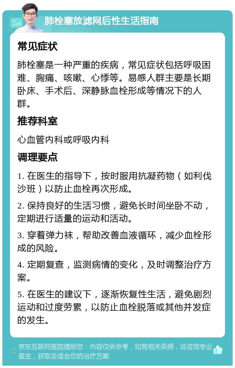 肺栓塞放滤网后性生活指南 常见症状 肺栓塞是一种严重的疾病，常见症状包括呼吸困难、胸痛、咳嗽、心悸等。易感人群主要是长期卧床、手术后、深静脉血栓形成等情况下的人群。 推荐科室 心血管内科或呼吸内科 调理要点 1. 在医生的指导下，按时服用抗凝药物（如利伐沙班）以防止血栓再次形成。 2. 保持良好的生活习惯，避免长时间坐卧不动，定期进行适量的运动和活动。 3. 穿着弹力袜，帮助改善血液循环，减少血栓形成的风险。 4. 定期复查，监测病情的变化，及时调整治疗方案。 5. 在医生的建议下，逐渐恢复性生活，避免剧烈运动和过度劳累，以防止血栓脱落或其他并发症的发生。