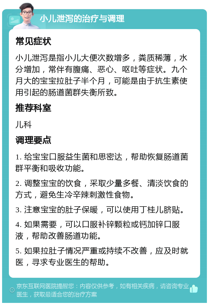 小儿泄泻的治疗与调理 常见症状 小儿泄泻是指小儿大便次数增多，粪质稀薄，水分增加，常伴有腹痛、恶心、呕吐等症状。九个月大的宝宝拉肚子半个月，可能是由于抗生素使用引起的肠道菌群失衡所致。 推荐科室 儿科 调理要点 1. 给宝宝口服益生菌和思密达，帮助恢复肠道菌群平衡和吸收功能。 2. 调整宝宝的饮食，采取少量多餐、清淡饮食的方式，避免生冷辛辣刺激性食物。 3. 注意宝宝的肚子保暖，可以使用丁桂儿脐贴。 4. 如果需要，可以口服补锌颗粒或钙加锌口服液，帮助改善肠道功能。 5. 如果拉肚子情况严重或持续不改善，应及时就医，寻求专业医生的帮助。