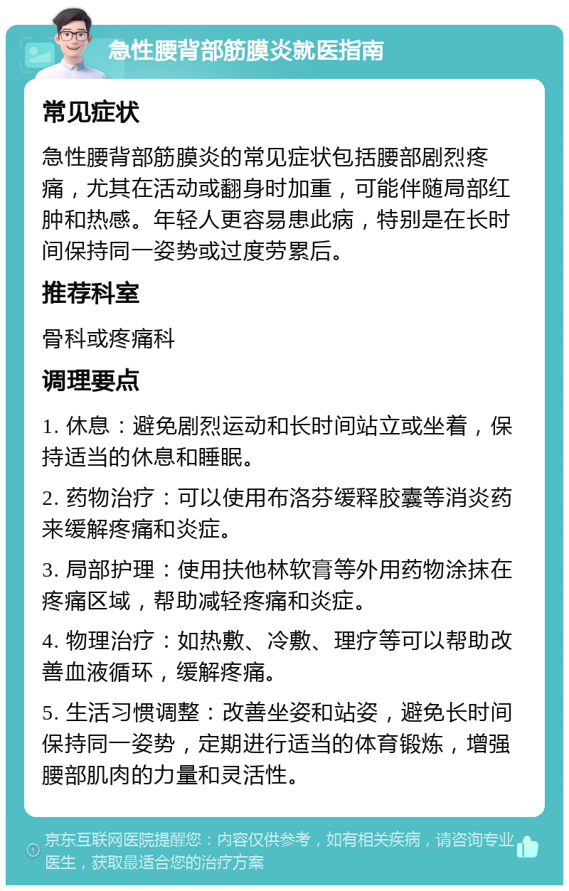 急性腰背部筋膜炎就医指南 常见症状 急性腰背部筋膜炎的常见症状包括腰部剧烈疼痛，尤其在活动或翻身时加重，可能伴随局部红肿和热感。年轻人更容易患此病，特别是在长时间保持同一姿势或过度劳累后。 推荐科室 骨科或疼痛科 调理要点 1. 休息：避免剧烈运动和长时间站立或坐着，保持适当的休息和睡眠。 2. 药物治疗：可以使用布洛芬缓释胶囊等消炎药来缓解疼痛和炎症。 3. 局部护理：使用扶他林软膏等外用药物涂抹在疼痛区域，帮助减轻疼痛和炎症。 4. 物理治疗：如热敷、冷敷、理疗等可以帮助改善血液循环，缓解疼痛。 5. 生活习惯调整：改善坐姿和站姿，避免长时间保持同一姿势，定期进行适当的体育锻炼，增强腰部肌肉的力量和灵活性。