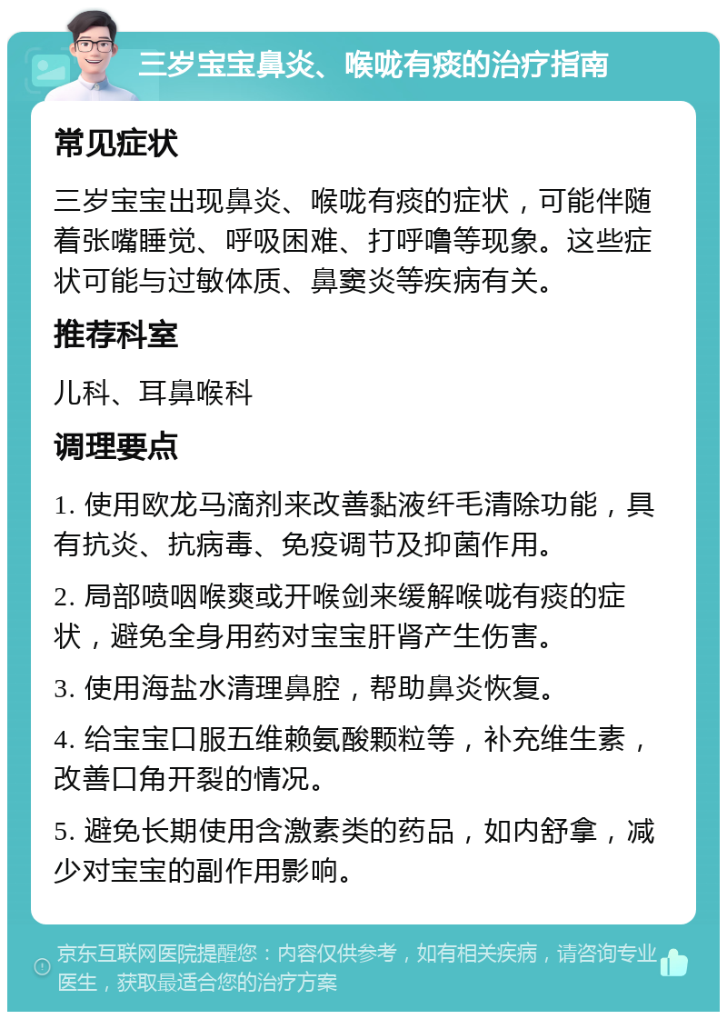 三岁宝宝鼻炎、喉咙有痰的治疗指南 常见症状 三岁宝宝出现鼻炎、喉咙有痰的症状，可能伴随着张嘴睡觉、呼吸困难、打呼噜等现象。这些症状可能与过敏体质、鼻窦炎等疾病有关。 推荐科室 儿科、耳鼻喉科 调理要点 1. 使用欧龙马滴剂来改善黏液纤毛清除功能，具有抗炎、抗病毒、免疫调节及抑菌作用。 2. 局部喷咽喉爽或开喉剑来缓解喉咙有痰的症状，避免全身用药对宝宝肝肾产生伤害。 3. 使用海盐水清理鼻腔，帮助鼻炎恢复。 4. 给宝宝口服五维赖氨酸颗粒等，补充维生素，改善口角开裂的情况。 5. 避免长期使用含激素类的药品，如内舒拿，减少对宝宝的副作用影响。