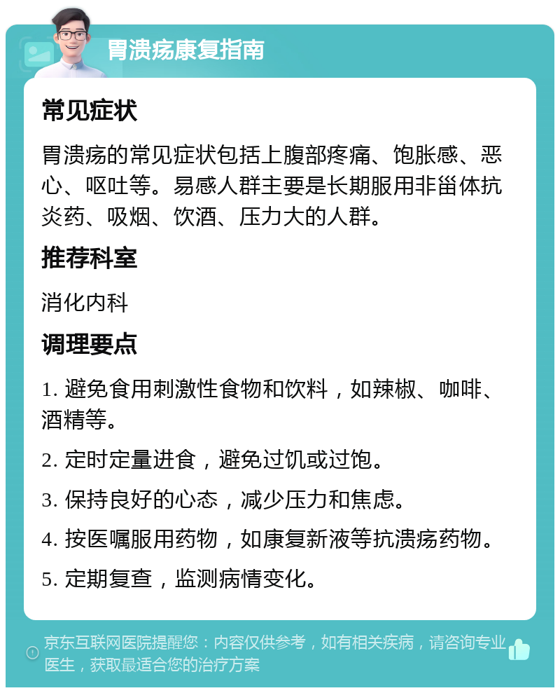 胃溃疡康复指南 常见症状 胃溃疡的常见症状包括上腹部疼痛、饱胀感、恶心、呕吐等。易感人群主要是长期服用非甾体抗炎药、吸烟、饮酒、压力大的人群。 推荐科室 消化内科 调理要点 1. 避免食用刺激性食物和饮料，如辣椒、咖啡、酒精等。 2. 定时定量进食，避免过饥或过饱。 3. 保持良好的心态，减少压力和焦虑。 4. 按医嘱服用药物，如康复新液等抗溃疡药物。 5. 定期复查，监测病情变化。