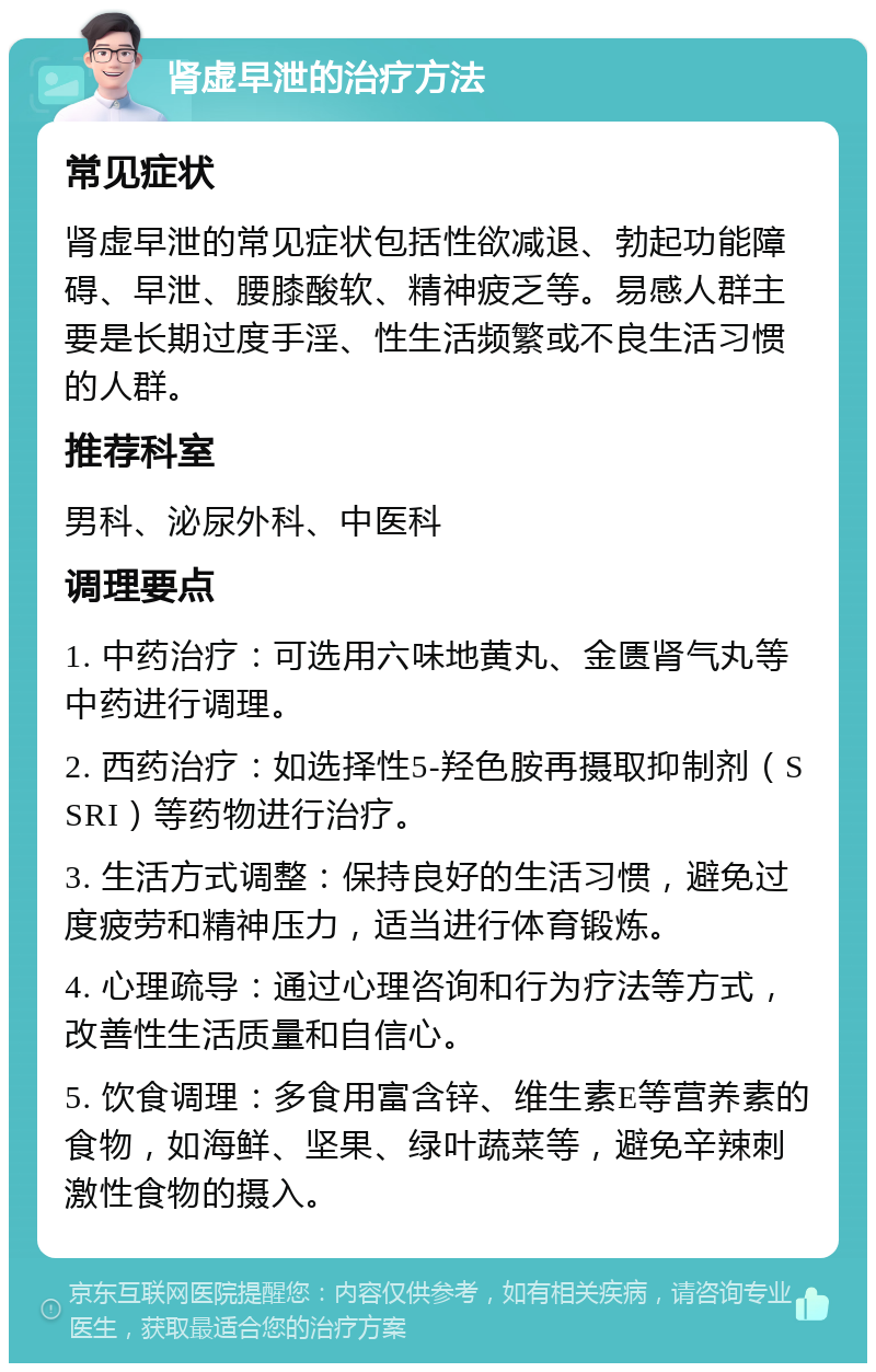 肾虚早泄的治疗方法 常见症状 肾虚早泄的常见症状包括性欲减退、勃起功能障碍、早泄、腰膝酸软、精神疲乏等。易感人群主要是长期过度手淫、性生活频繁或不良生活习惯的人群。 推荐科室 男科、泌尿外科、中医科 调理要点 1. 中药治疗：可选用六味地黄丸、金匮肾气丸等中药进行调理。 2. 西药治疗：如选择性5-羟色胺再摄取抑制剂（SSRI）等药物进行治疗。 3. 生活方式调整：保持良好的生活习惯，避免过度疲劳和精神压力，适当进行体育锻炼。 4. 心理疏导：通过心理咨询和行为疗法等方式，改善性生活质量和自信心。 5. 饮食调理：多食用富含锌、维生素E等营养素的食物，如海鲜、坚果、绿叶蔬菜等，避免辛辣刺激性食物的摄入。