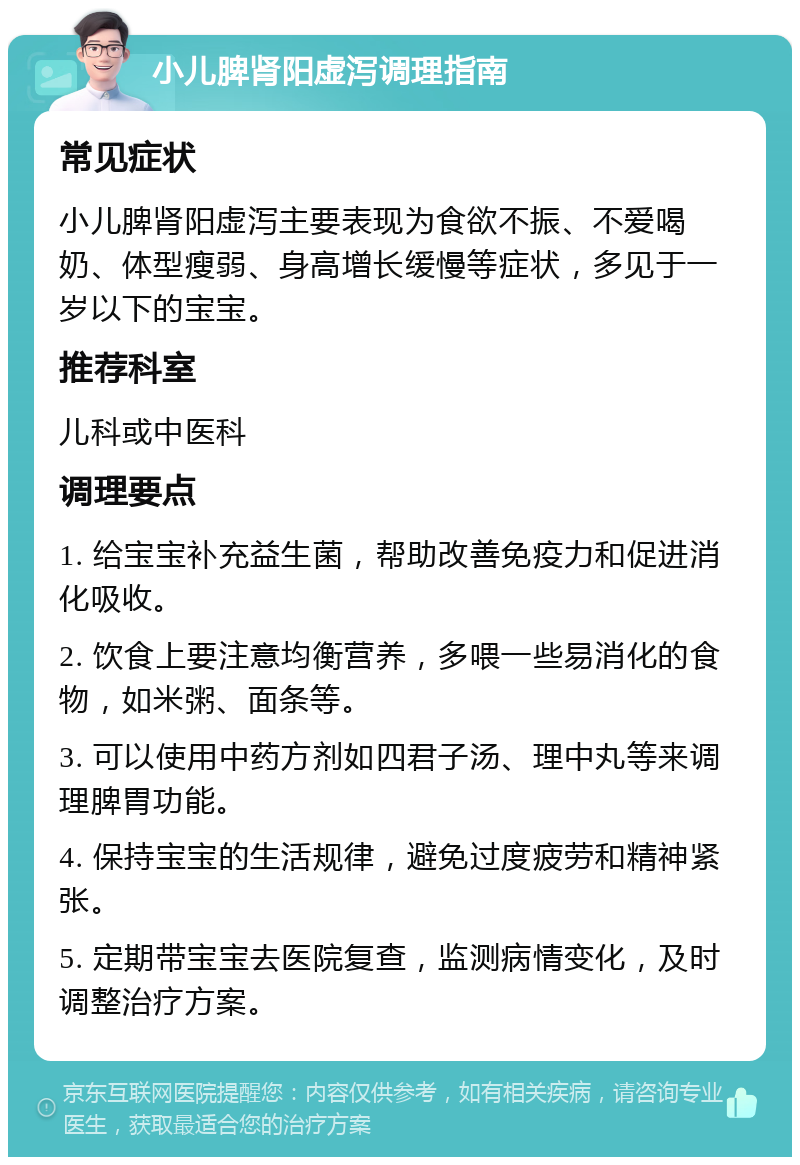 小儿脾肾阳虚泻调理指南 常见症状 小儿脾肾阳虚泻主要表现为食欲不振、不爱喝奶、体型瘦弱、身高增长缓慢等症状，多见于一岁以下的宝宝。 推荐科室 儿科或中医科 调理要点 1. 给宝宝补充益生菌，帮助改善免疫力和促进消化吸收。 2. 饮食上要注意均衡营养，多喂一些易消化的食物，如米粥、面条等。 3. 可以使用中药方剂如四君子汤、理中丸等来调理脾胃功能。 4. 保持宝宝的生活规律，避免过度疲劳和精神紧张。 5. 定期带宝宝去医院复查，监测病情变化，及时调整治疗方案。