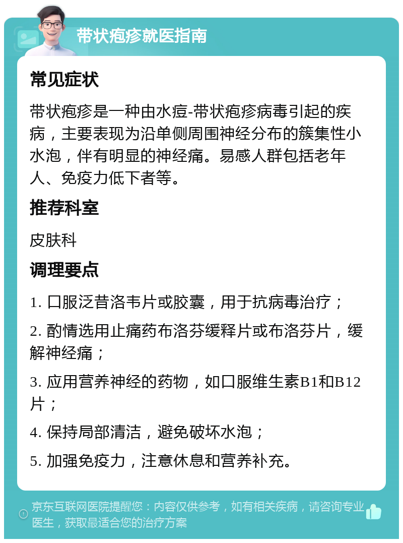 带状疱疹就医指南 常见症状 带状疱疹是一种由水痘-带状疱疹病毒引起的疾病，主要表现为沿单侧周围神经分布的簇集性小水泡，伴有明显的神经痛。易感人群包括老年人、免疫力低下者等。 推荐科室 皮肤科 调理要点 1. 口服泛昔洛韦片或胶囊，用于抗病毒治疗； 2. 酌情选用止痛药布洛芬缓释片或布洛芬片，缓解神经痛； 3. 应用营养神经的药物，如口服维生素B1和B12片； 4. 保持局部清洁，避免破坏水泡； 5. 加强免疫力，注意休息和营养补充。