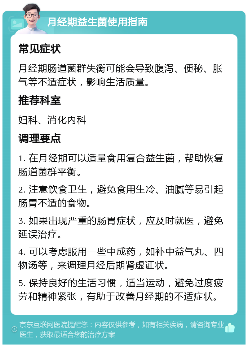 月经期益生菌使用指南 常见症状 月经期肠道菌群失衡可能会导致腹泻、便秘、胀气等不适症状，影响生活质量。 推荐科室 妇科、消化内科 调理要点 1. 在月经期可以适量食用复合益生菌，帮助恢复肠道菌群平衡。 2. 注意饮食卫生，避免食用生冷、油腻等易引起肠胃不适的食物。 3. 如果出现严重的肠胃症状，应及时就医，避免延误治疗。 4. 可以考虑服用一些中成药，如补中益气丸、四物汤等，来调理月经后期肾虚证状。 5. 保持良好的生活习惯，适当运动，避免过度疲劳和精神紧张，有助于改善月经期的不适症状。