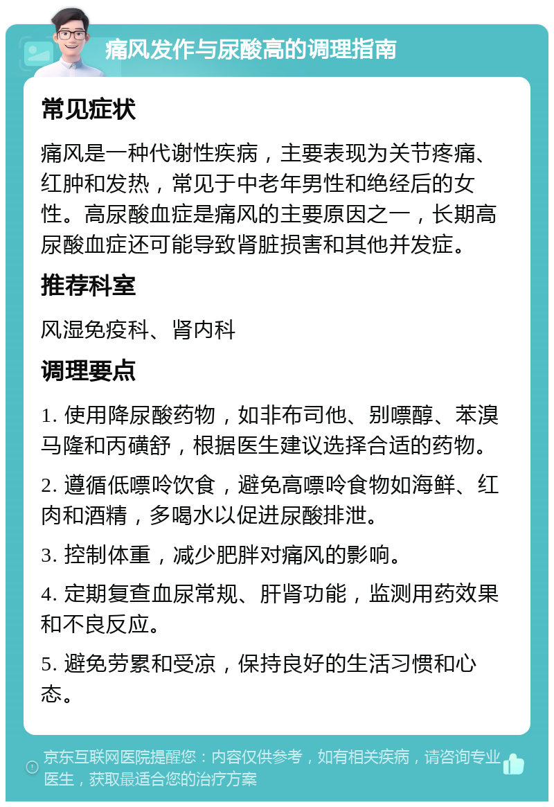 痛风发作与尿酸高的调理指南 常见症状 痛风是一种代谢性疾病，主要表现为关节疼痛、红肿和发热，常见于中老年男性和绝经后的女性。高尿酸血症是痛风的主要原因之一，长期高尿酸血症还可能导致肾脏损害和其他并发症。 推荐科室 风湿免疫科、肾内科 调理要点 1. 使用降尿酸药物，如非布司他、别嘌醇、苯溴马隆和丙磺舒，根据医生建议选择合适的药物。 2. 遵循低嘌呤饮食，避免高嘌呤食物如海鲜、红肉和酒精，多喝水以促进尿酸排泄。 3. 控制体重，减少肥胖对痛风的影响。 4. 定期复查血尿常规、肝肾功能，监测用药效果和不良反应。 5. 避免劳累和受凉，保持良好的生活习惯和心态。