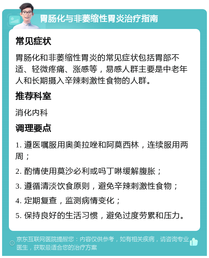 胃肠化与非萎缩性胃炎治疗指南 常见症状 胃肠化和非萎缩性胃炎的常见症状包括胃部不适、轻微疼痛、涨感等，易感人群主要是中老年人和长期摄入辛辣刺激性食物的人群。 推荐科室 消化内科 调理要点 1. 遵医嘱服用奥美拉唑和阿莫西林，连续服用两周； 2. 酌情使用莫沙必利或吗丁啉缓解腹胀； 3. 遵循清淡饮食原则，避免辛辣刺激性食物； 4. 定期复查，监测病情变化； 5. 保持良好的生活习惯，避免过度劳累和压力。