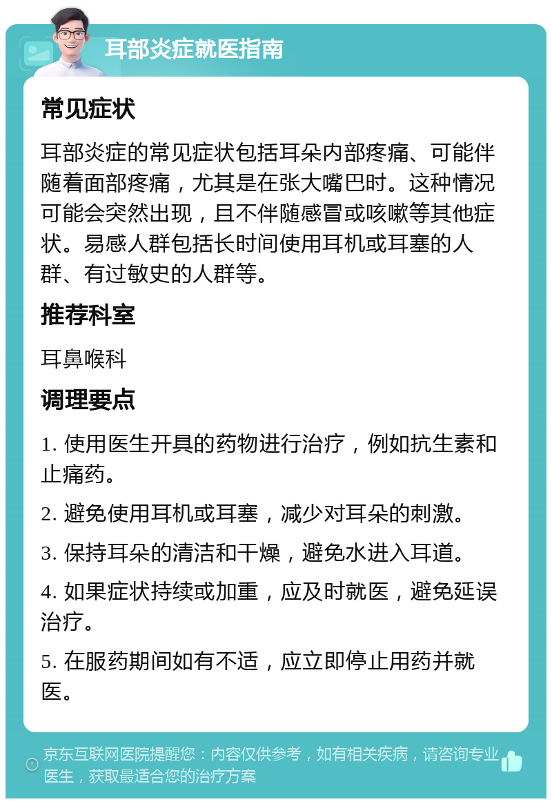 耳部炎症就医指南 常见症状 耳部炎症的常见症状包括耳朵内部疼痛、可能伴随着面部疼痛，尤其是在张大嘴巴时。这种情况可能会突然出现，且不伴随感冒或咳嗽等其他症状。易感人群包括长时间使用耳机或耳塞的人群、有过敏史的人群等。 推荐科室 耳鼻喉科 调理要点 1. 使用医生开具的药物进行治疗，例如抗生素和止痛药。 2. 避免使用耳机或耳塞，减少对耳朵的刺激。 3. 保持耳朵的清洁和干燥，避免水进入耳道。 4. 如果症状持续或加重，应及时就医，避免延误治疗。 5. 在服药期间如有不适，应立即停止用药并就医。