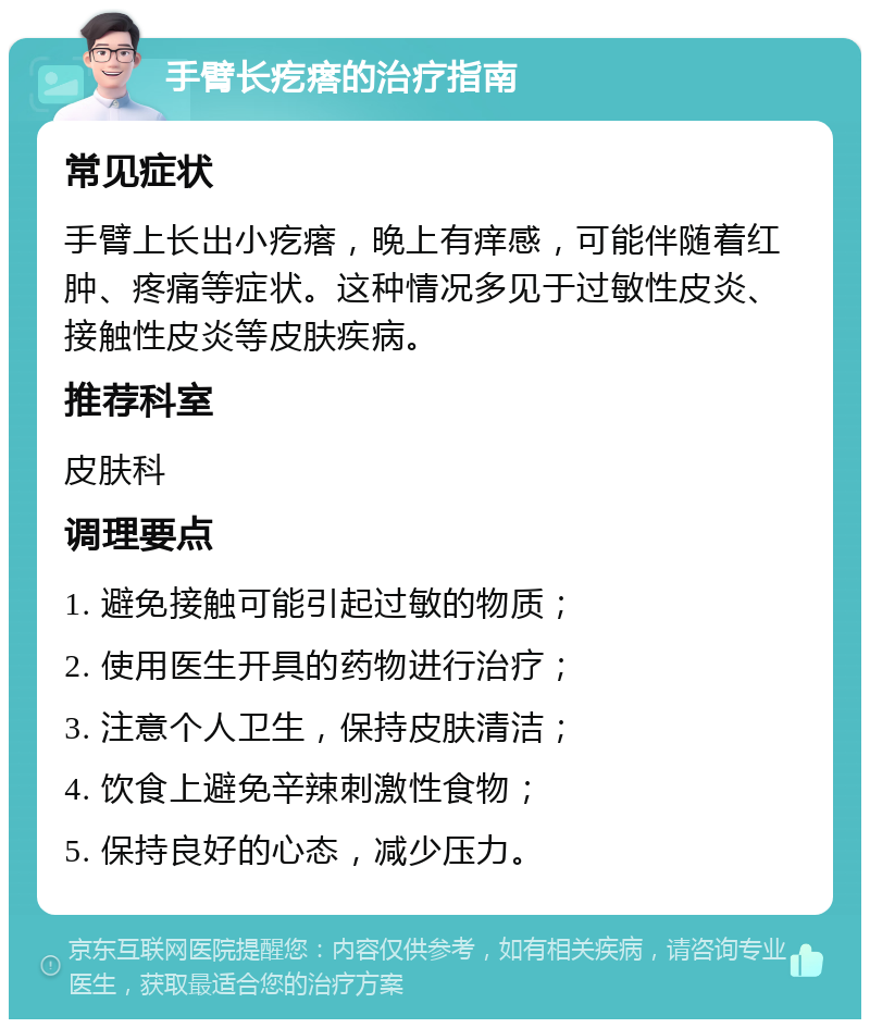 手臂长疙瘩的治疗指南 常见症状 手臂上长出小疙瘩，晚上有痒感，可能伴随着红肿、疼痛等症状。这种情况多见于过敏性皮炎、接触性皮炎等皮肤疾病。 推荐科室 皮肤科 调理要点 1. 避免接触可能引起过敏的物质； 2. 使用医生开具的药物进行治疗； 3. 注意个人卫生，保持皮肤清洁； 4. 饮食上避免辛辣刺激性食物； 5. 保持良好的心态，减少压力。