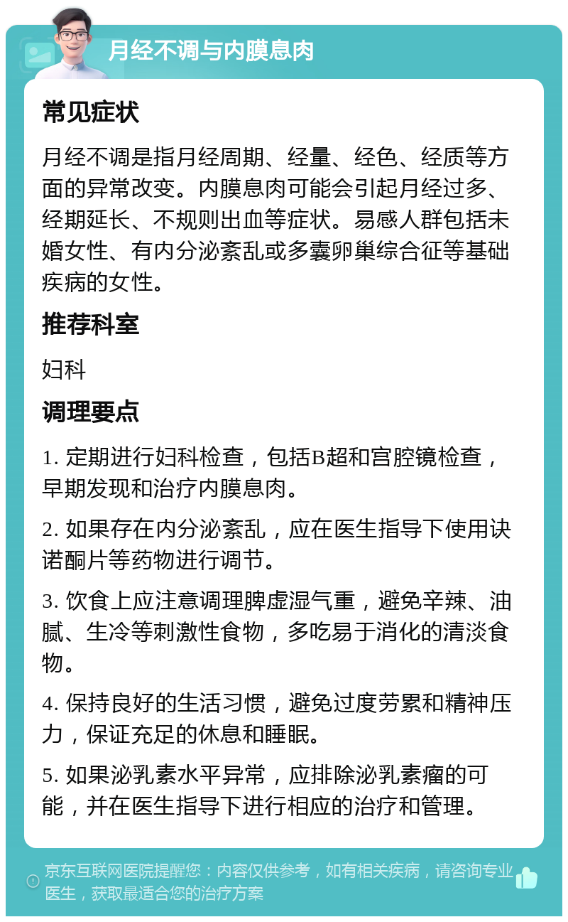 月经不调与内膜息肉 常见症状 月经不调是指月经周期、经量、经色、经质等方面的异常改变。内膜息肉可能会引起月经过多、经期延长、不规则出血等症状。易感人群包括未婚女性、有内分泌紊乱或多囊卵巢综合征等基础疾病的女性。 推荐科室 妇科 调理要点 1. 定期进行妇科检查，包括B超和宫腔镜检查，早期发现和治疗内膜息肉。 2. 如果存在内分泌紊乱，应在医生指导下使用诀诺酮片等药物进行调节。 3. 饮食上应注意调理脾虚湿气重，避免辛辣、油腻、生冷等刺激性食物，多吃易于消化的清淡食物。 4. 保持良好的生活习惯，避免过度劳累和精神压力，保证充足的休息和睡眠。 5. 如果泌乳素水平异常，应排除泌乳素瘤的可能，并在医生指导下进行相应的治疗和管理。