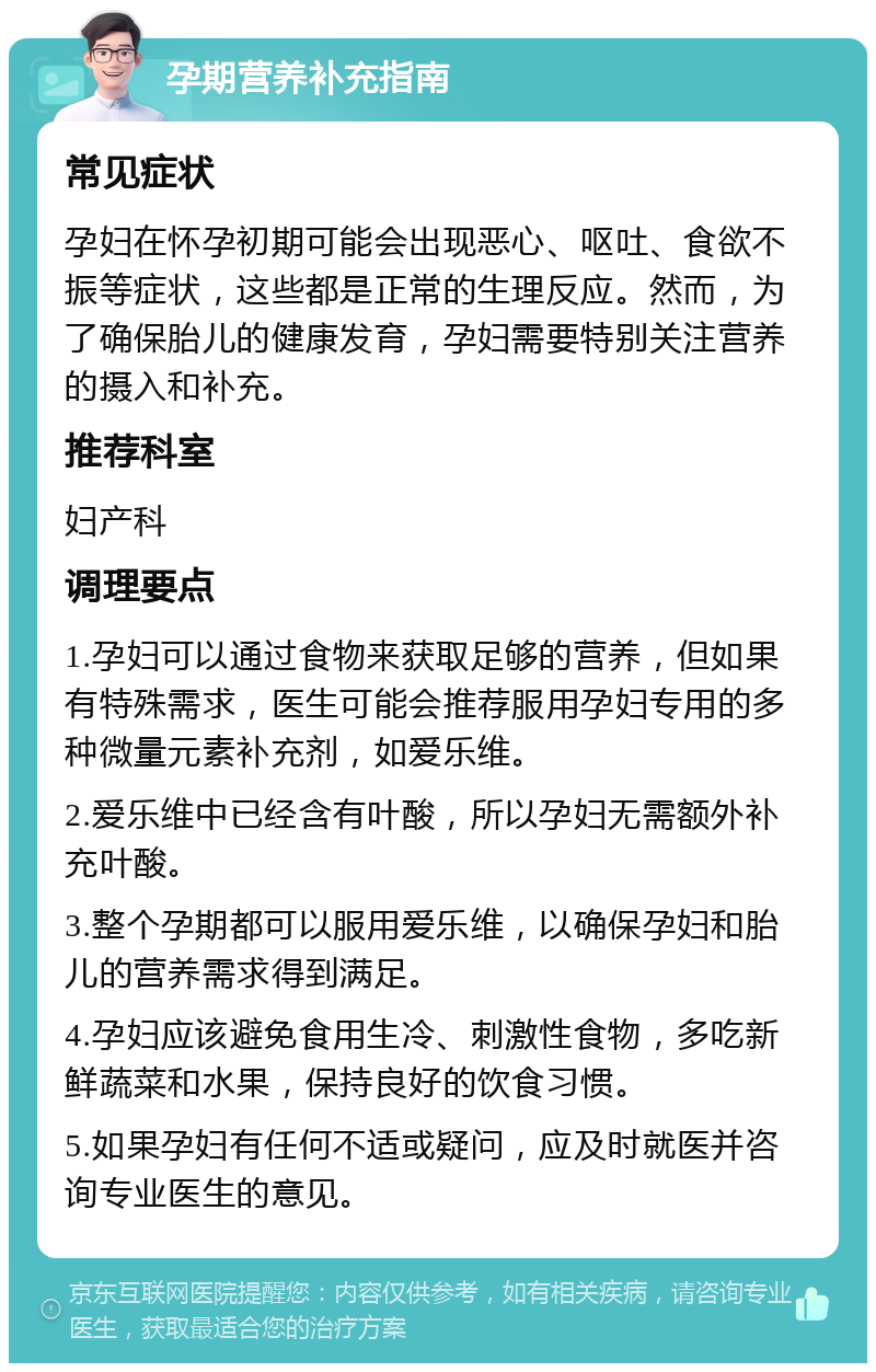 孕期营养补充指南 常见症状 孕妇在怀孕初期可能会出现恶心、呕吐、食欲不振等症状，这些都是正常的生理反应。然而，为了确保胎儿的健康发育，孕妇需要特别关注营养的摄入和补充。 推荐科室 妇产科 调理要点 1.孕妇可以通过食物来获取足够的营养，但如果有特殊需求，医生可能会推荐服用孕妇专用的多种微量元素补充剂，如爱乐维。 2.爱乐维中已经含有叶酸，所以孕妇无需额外补充叶酸。 3.整个孕期都可以服用爱乐维，以确保孕妇和胎儿的营养需求得到满足。 4.孕妇应该避免食用生冷、刺激性食物，多吃新鲜蔬菜和水果，保持良好的饮食习惯。 5.如果孕妇有任何不适或疑问，应及时就医并咨询专业医生的意见。