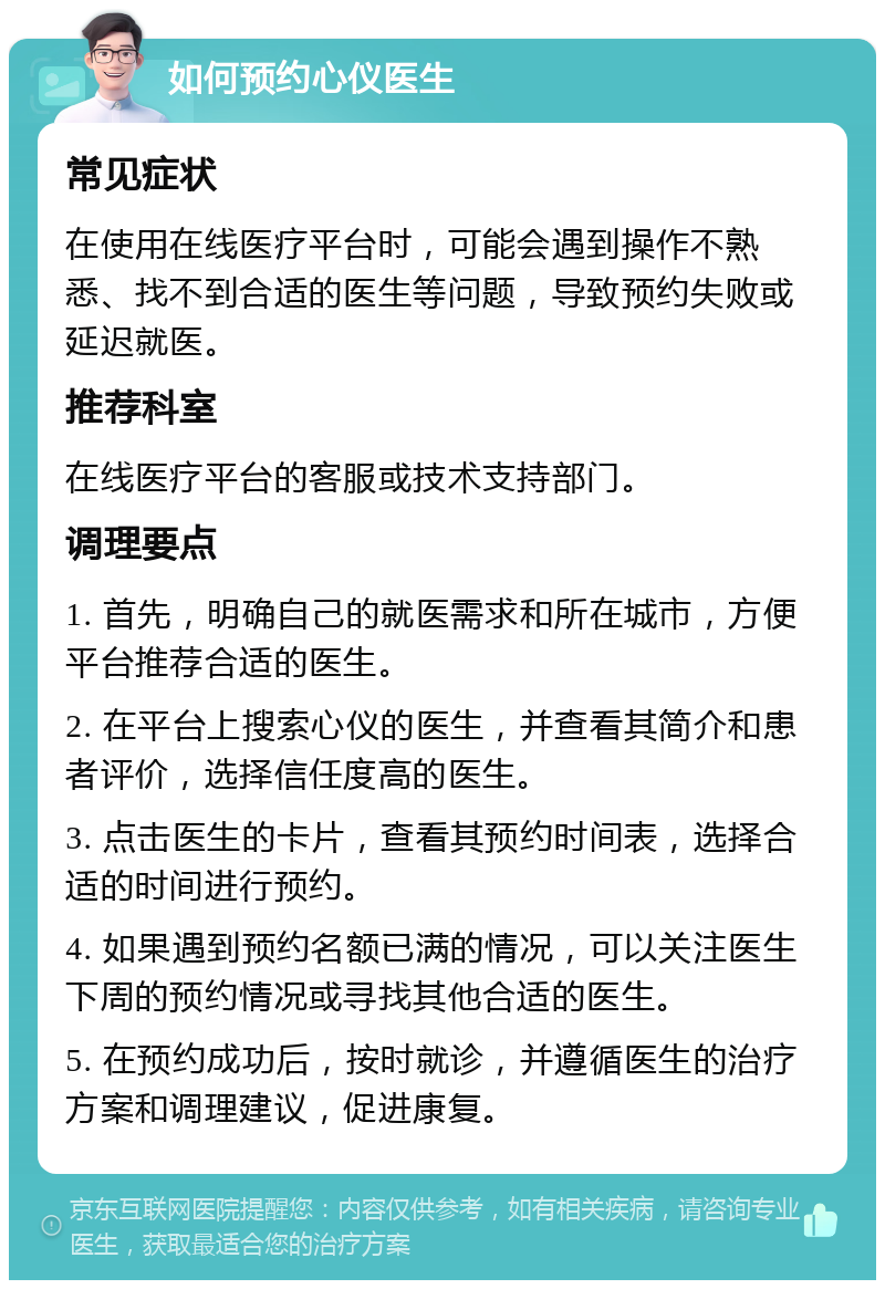 如何预约心仪医生 常见症状 在使用在线医疗平台时，可能会遇到操作不熟悉、找不到合适的医生等问题，导致预约失败或延迟就医。 推荐科室 在线医疗平台的客服或技术支持部门。 调理要点 1. 首先，明确自己的就医需求和所在城市，方便平台推荐合适的医生。 2. 在平台上搜索心仪的医生，并查看其简介和患者评价，选择信任度高的医生。 3. 点击医生的卡片，查看其预约时间表，选择合适的时间进行预约。 4. 如果遇到预约名额已满的情况，可以关注医生下周的预约情况或寻找其他合适的医生。 5. 在预约成功后，按时就诊，并遵循医生的治疗方案和调理建议，促进康复。