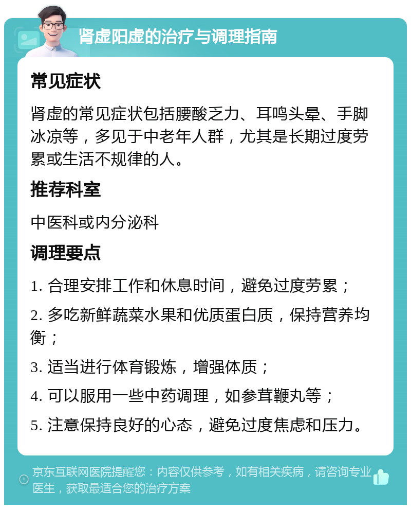 肾虚阳虚的治疗与调理指南 常见症状 肾虚的常见症状包括腰酸乏力、耳鸣头晕、手脚冰凉等，多见于中老年人群，尤其是长期过度劳累或生活不规律的人。 推荐科室 中医科或内分泌科 调理要点 1. 合理安排工作和休息时间，避免过度劳累； 2. 多吃新鲜蔬菜水果和优质蛋白质，保持营养均衡； 3. 适当进行体育锻炼，增强体质； 4. 可以服用一些中药调理，如参茸鞭丸等； 5. 注意保持良好的心态，避免过度焦虑和压力。