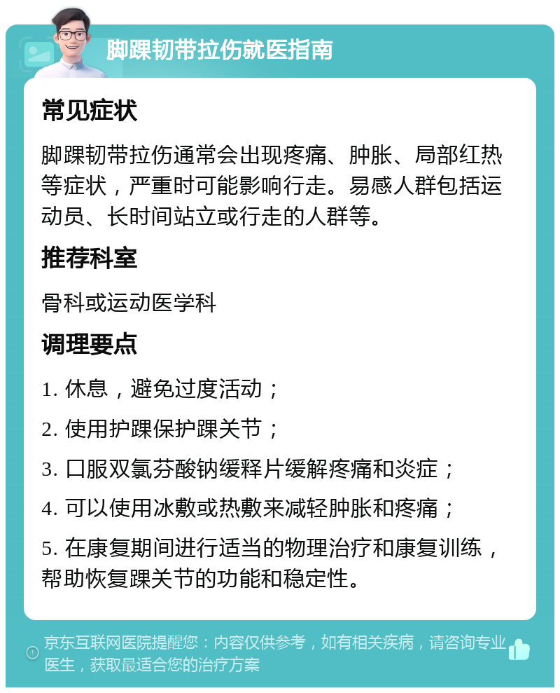 脚踝韧带拉伤就医指南 常见症状 脚踝韧带拉伤通常会出现疼痛、肿胀、局部红热等症状，严重时可能影响行走。易感人群包括运动员、长时间站立或行走的人群等。 推荐科室 骨科或运动医学科 调理要点 1. 休息，避免过度活动； 2. 使用护踝保护踝关节； 3. 口服双氯芬酸钠缓释片缓解疼痛和炎症； 4. 可以使用冰敷或热敷来减轻肿胀和疼痛； 5. 在康复期间进行适当的物理治疗和康复训练，帮助恢复踝关节的功能和稳定性。