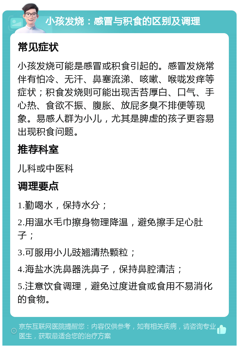 小孩发烧：感冒与积食的区别及调理 常见症状 小孩发烧可能是感冒或积食引起的。感冒发烧常伴有怕冷、无汗、鼻塞流涕、咳嗽、喉咙发痒等症状；积食发烧则可能出现舌苔厚白、口气、手心热、食欲不振、腹胀、放屁多臭不排便等现象。易感人群为小儿，尤其是脾虚的孩子更容易出现积食问题。 推荐科室 儿科或中医科 调理要点 1.勤喝水，保持水分； 2.用温水毛巾擦身物理降温，避免擦手足心肚子； 3.可服用小儿豉翘清热颗粒； 4.海盐水洗鼻器洗鼻子，保持鼻腔清洁； 5.注意饮食调理，避免过度进食或食用不易消化的食物。