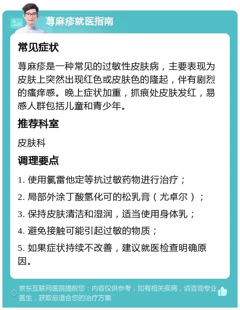 荨麻疹就医指南 常见症状 荨麻疹是一种常见的过敏性皮肤病，主要表现为皮肤上突然出现红色或皮肤色的隆起，伴有剧烈的瘙痒感。晚上症状加重，抓痕处皮肤发红，易感人群包括儿童和青少年。 推荐科室 皮肤科 调理要点 1. 使用氯雷他定等抗过敏药物进行治疗； 2. 局部外涂丁酸氢化可的松乳膏（尤卓尔）； 3. 保持皮肤清洁和湿润，适当使用身体乳； 4. 避免接触可能引起过敏的物质； 5. 如果症状持续不改善，建议就医检查明确原因。