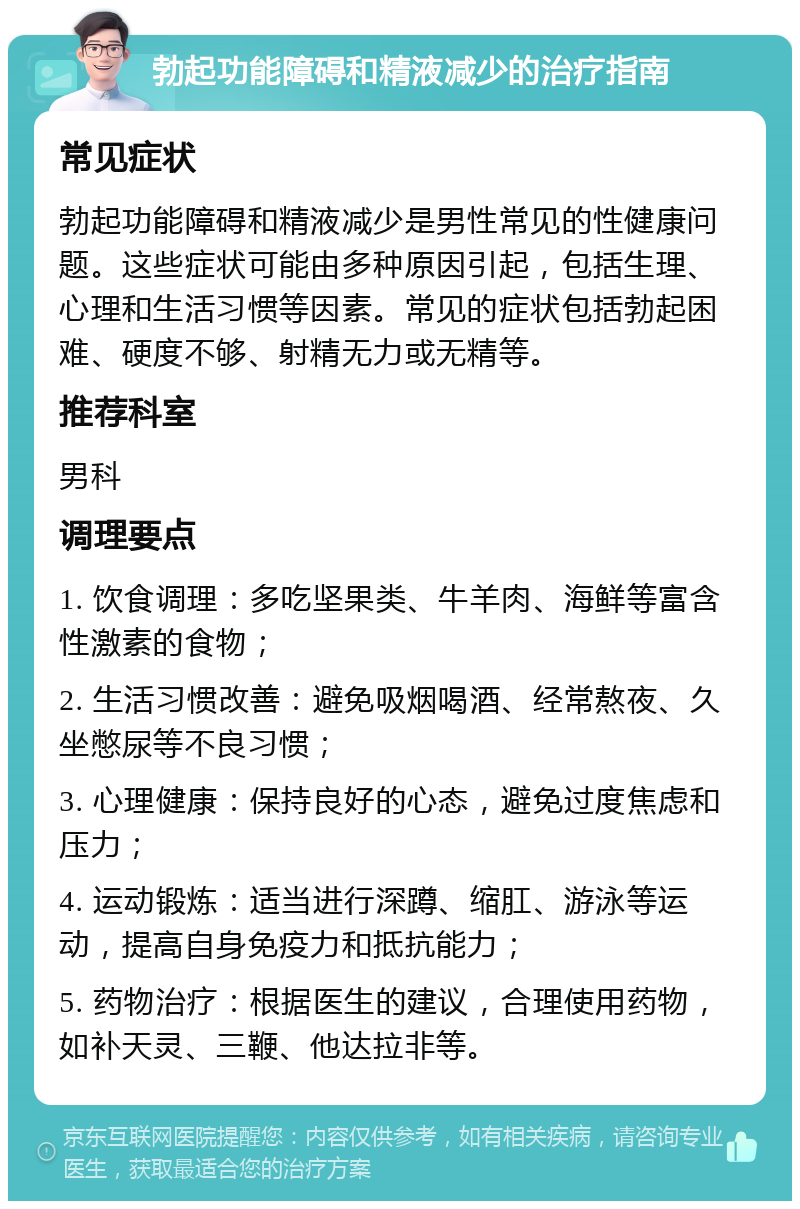 勃起功能障碍和精液减少的治疗指南 常见症状 勃起功能障碍和精液减少是男性常见的性健康问题。这些症状可能由多种原因引起，包括生理、心理和生活习惯等因素。常见的症状包括勃起困难、硬度不够、射精无力或无精等。 推荐科室 男科 调理要点 1. 饮食调理：多吃坚果类、牛羊肉、海鲜等富含性激素的食物； 2. 生活习惯改善：避免吸烟喝酒、经常熬夜、久坐憋尿等不良习惯； 3. 心理健康：保持良好的心态，避免过度焦虑和压力； 4. 运动锻炼：适当进行深蹲、缩肛、游泳等运动，提高自身免疫力和抵抗能力； 5. 药物治疗：根据医生的建议，合理使用药物，如补天灵、三鞭、他达拉非等。