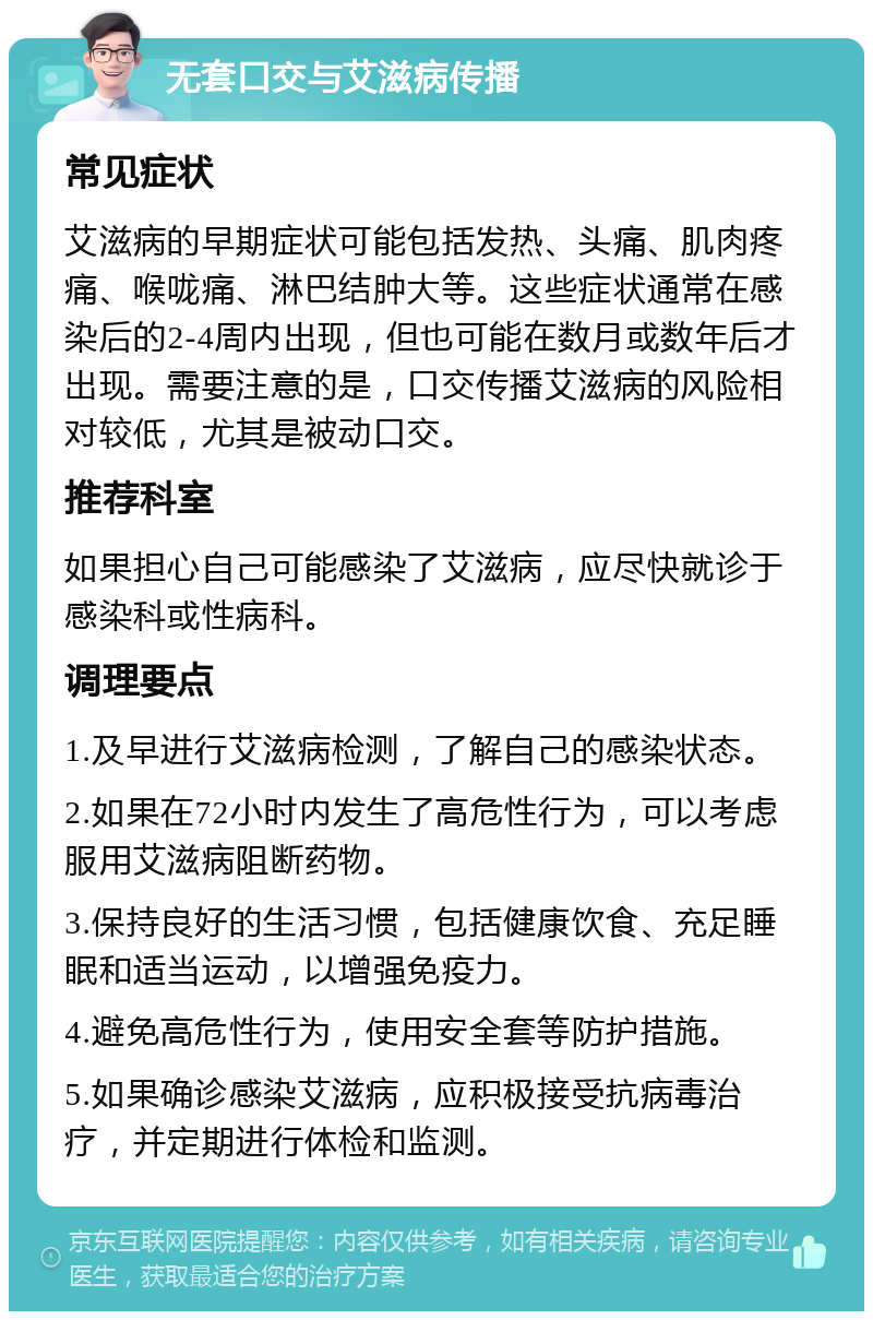 无套口交与艾滋病传播 常见症状 艾滋病的早期症状可能包括发热、头痛、肌肉疼痛、喉咙痛、淋巴结肿大等。这些症状通常在感染后的2-4周内出现，但也可能在数月或数年后才出现。需要注意的是，口交传播艾滋病的风险相对较低，尤其是被动口交。 推荐科室 如果担心自己可能感染了艾滋病，应尽快就诊于感染科或性病科。 调理要点 1.及早进行艾滋病检测，了解自己的感染状态。 2.如果在72小时内发生了高危性行为，可以考虑服用艾滋病阻断药物。 3.保持良好的生活习惯，包括健康饮食、充足睡眠和适当运动，以增强免疫力。 4.避免高危性行为，使用安全套等防护措施。 5.如果确诊感染艾滋病，应积极接受抗病毒治疗，并定期进行体检和监测。