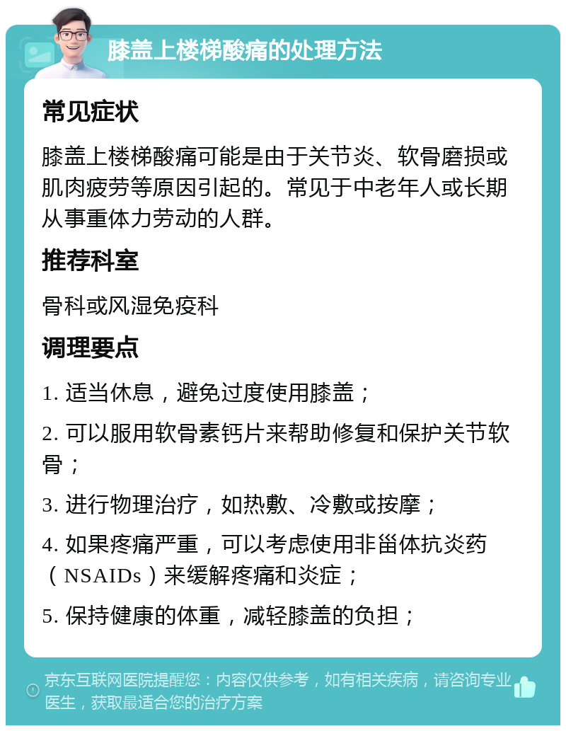 膝盖上楼梯酸痛的处理方法 常见症状 膝盖上楼梯酸痛可能是由于关节炎、软骨磨损或肌肉疲劳等原因引起的。常见于中老年人或长期从事重体力劳动的人群。 推荐科室 骨科或风湿免疫科 调理要点 1. 适当休息，避免过度使用膝盖； 2. 可以服用软骨素钙片来帮助修复和保护关节软骨； 3. 进行物理治疗，如热敷、冷敷或按摩； 4. 如果疼痛严重，可以考虑使用非甾体抗炎药（NSAIDs）来缓解疼痛和炎症； 5. 保持健康的体重，减轻膝盖的负担；