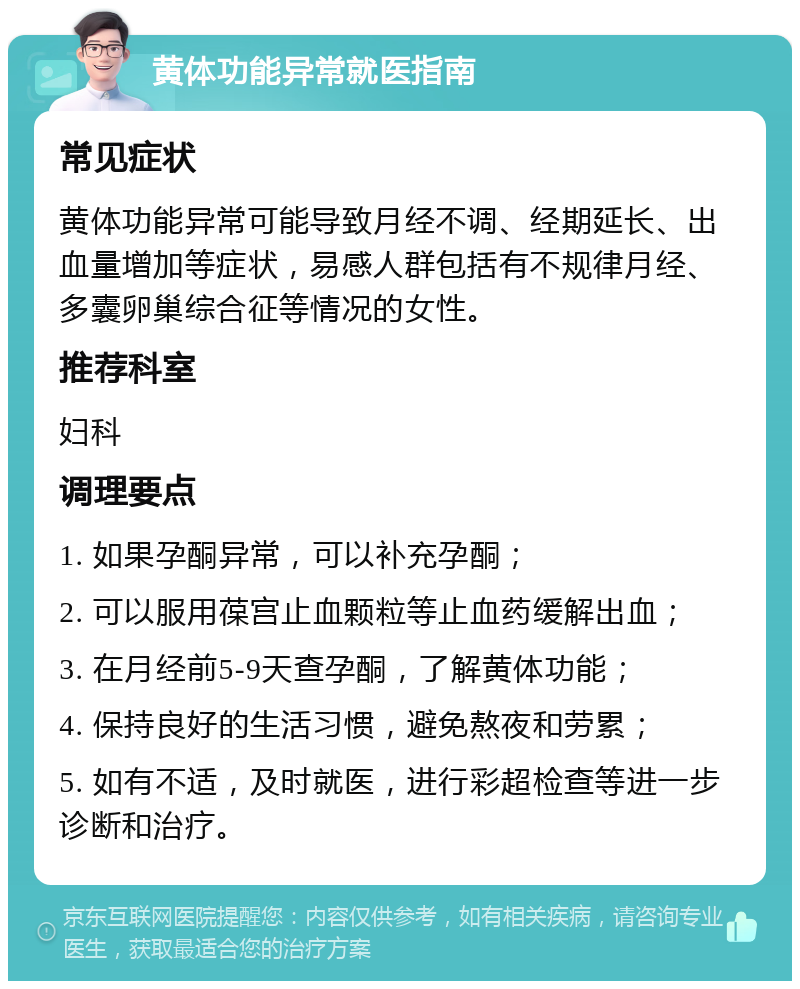 黄体功能异常就医指南 常见症状 黄体功能异常可能导致月经不调、经期延长、出血量增加等症状，易感人群包括有不规律月经、多囊卵巢综合征等情况的女性。 推荐科室 妇科 调理要点 1. 如果孕酮异常，可以补充孕酮； 2. 可以服用葆宫止血颗粒等止血药缓解出血； 3. 在月经前5-9天查孕酮，了解黄体功能； 4. 保持良好的生活习惯，避免熬夜和劳累； 5. 如有不适，及时就医，进行彩超检查等进一步诊断和治疗。