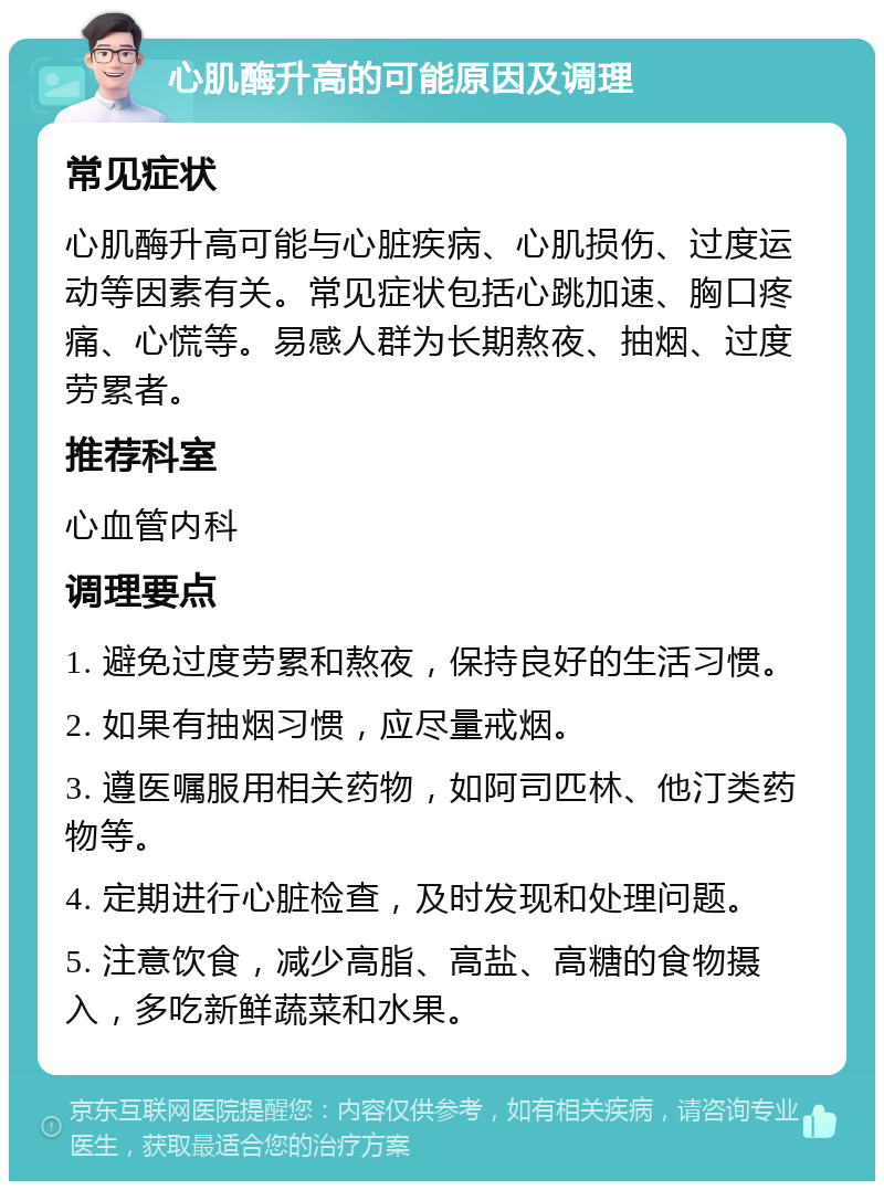 心肌酶升高的可能原因及调理 常见症状 心肌酶升高可能与心脏疾病、心肌损伤、过度运动等因素有关。常见症状包括心跳加速、胸口疼痛、心慌等。易感人群为长期熬夜、抽烟、过度劳累者。 推荐科室 心血管内科 调理要点 1. 避免过度劳累和熬夜，保持良好的生活习惯。 2. 如果有抽烟习惯，应尽量戒烟。 3. 遵医嘱服用相关药物，如阿司匹林、他汀类药物等。 4. 定期进行心脏检查，及时发现和处理问题。 5. 注意饮食，减少高脂、高盐、高糖的食物摄入，多吃新鲜蔬菜和水果。