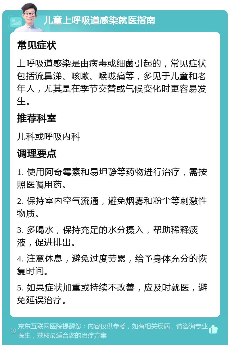 儿童上呼吸道感染就医指南 常见症状 上呼吸道感染是由病毒或细菌引起的，常见症状包括流鼻涕、咳嗽、喉咙痛等，多见于儿童和老年人，尤其是在季节交替或气候变化时更容易发生。 推荐科室 儿科或呼吸内科 调理要点 1. 使用阿奇霉素和易坦静等药物进行治疗，需按照医嘱用药。 2. 保持室内空气流通，避免烟雾和粉尘等刺激性物质。 3. 多喝水，保持充足的水分摄入，帮助稀释痰液，促进排出。 4. 注意休息，避免过度劳累，给予身体充分的恢复时间。 5. 如果症状加重或持续不改善，应及时就医，避免延误治疗。