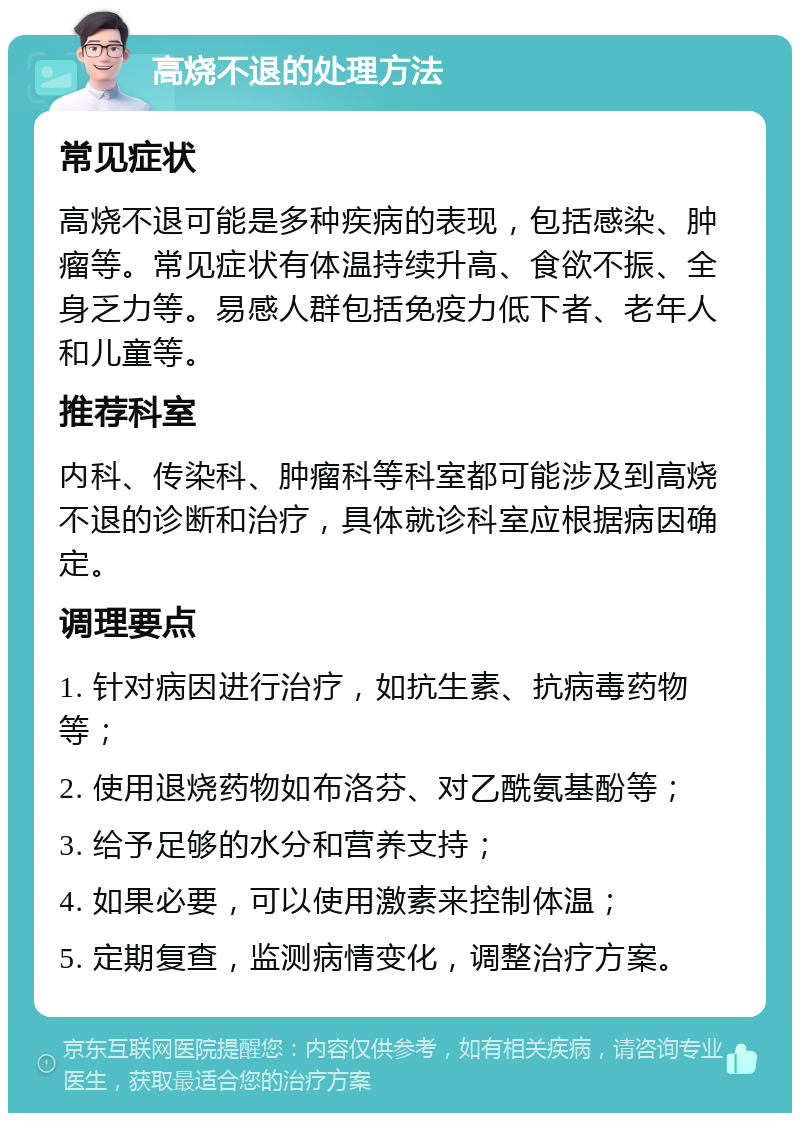 高烧不退的处理方法 常见症状 高烧不退可能是多种疾病的表现，包括感染、肿瘤等。常见症状有体温持续升高、食欲不振、全身乏力等。易感人群包括免疫力低下者、老年人和儿童等。 推荐科室 内科、传染科、肿瘤科等科室都可能涉及到高烧不退的诊断和治疗，具体就诊科室应根据病因确定。 调理要点 1. 针对病因进行治疗，如抗生素、抗病毒药物等； 2. 使用退烧药物如布洛芬、对乙酰氨基酚等； 3. 给予足够的水分和营养支持； 4. 如果必要，可以使用激素来控制体温； 5. 定期复查，监测病情变化，调整治疗方案。