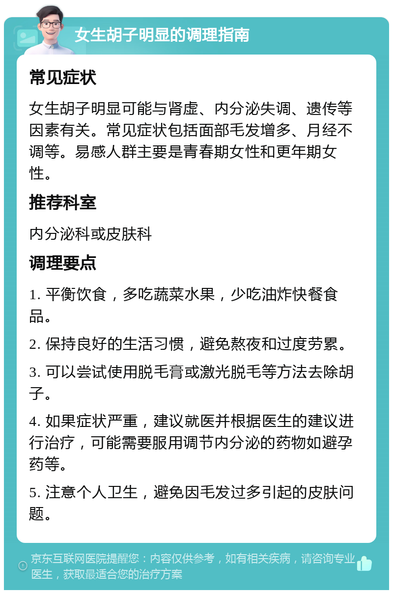 女生胡子明显的调理指南 常见症状 女生胡子明显可能与肾虚、内分泌失调、遗传等因素有关。常见症状包括面部毛发增多、月经不调等。易感人群主要是青春期女性和更年期女性。 推荐科室 内分泌科或皮肤科 调理要点 1. 平衡饮食，多吃蔬菜水果，少吃油炸快餐食品。 2. 保持良好的生活习惯，避免熬夜和过度劳累。 3. 可以尝试使用脱毛膏或激光脱毛等方法去除胡子。 4. 如果症状严重，建议就医并根据医生的建议进行治疗，可能需要服用调节内分泌的药物如避孕药等。 5. 注意个人卫生，避免因毛发过多引起的皮肤问题。