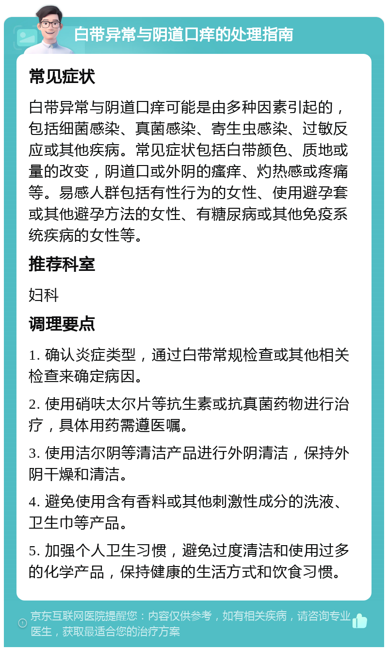 白带异常与阴道口痒的处理指南 常见症状 白带异常与阴道口痒可能是由多种因素引起的，包括细菌感染、真菌感染、寄生虫感染、过敏反应或其他疾病。常见症状包括白带颜色、质地或量的改变，阴道口或外阴的瘙痒、灼热感或疼痛等。易感人群包括有性行为的女性、使用避孕套或其他避孕方法的女性、有糖尿病或其他免疫系统疾病的女性等。 推荐科室 妇科 调理要点 1. 确认炎症类型，通过白带常规检查或其他相关检查来确定病因。 2. 使用硝呋太尔片等抗生素或抗真菌药物进行治疗，具体用药需遵医嘱。 3. 使用洁尔阴等清洁产品进行外阴清洁，保持外阴干燥和清洁。 4. 避免使用含有香料或其他刺激性成分的洗液、卫生巾等产品。 5. 加强个人卫生习惯，避免过度清洁和使用过多的化学产品，保持健康的生活方式和饮食习惯。