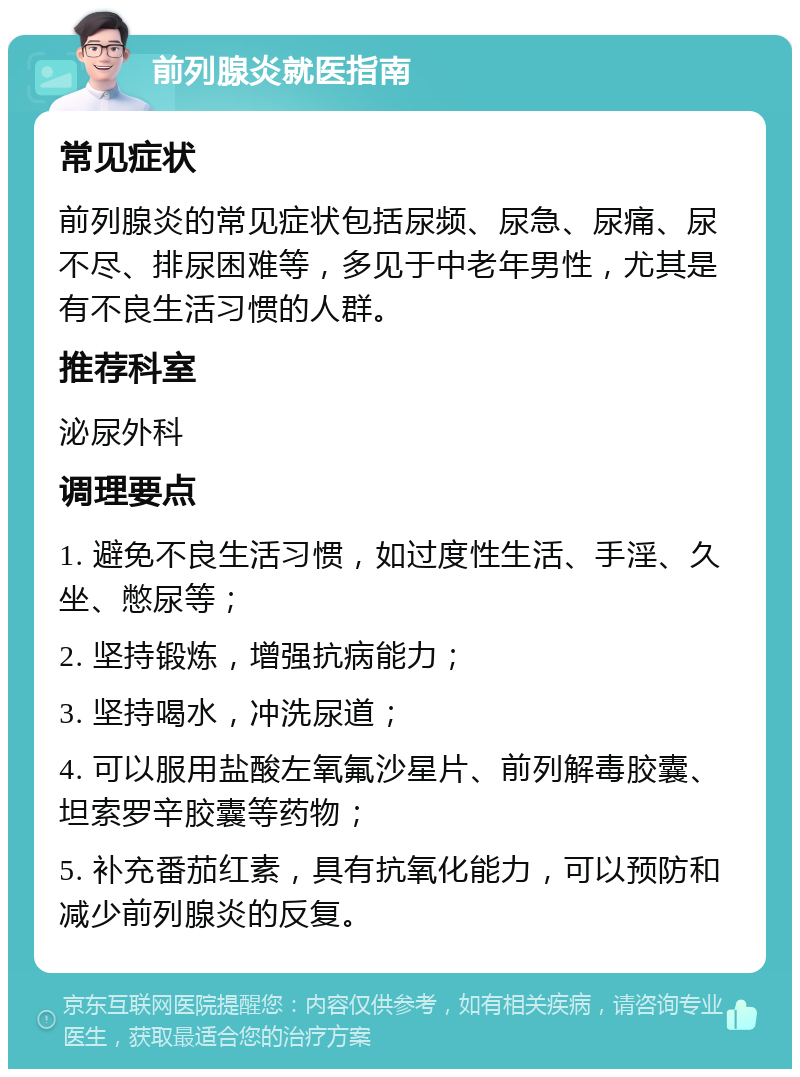 前列腺炎就医指南 常见症状 前列腺炎的常见症状包括尿频、尿急、尿痛、尿不尽、排尿困难等，多见于中老年男性，尤其是有不良生活习惯的人群。 推荐科室 泌尿外科 调理要点 1. 避免不良生活习惯，如过度性生活、手淫、久坐、憋尿等； 2. 坚持锻炼，增强抗病能力； 3. 坚持喝水，冲洗尿道； 4. 可以服用盐酸左氧氟沙星片、前列解毒胶囊、坦索罗辛胶囊等药物； 5. 补充番茄红素，具有抗氧化能力，可以预防和减少前列腺炎的反复。