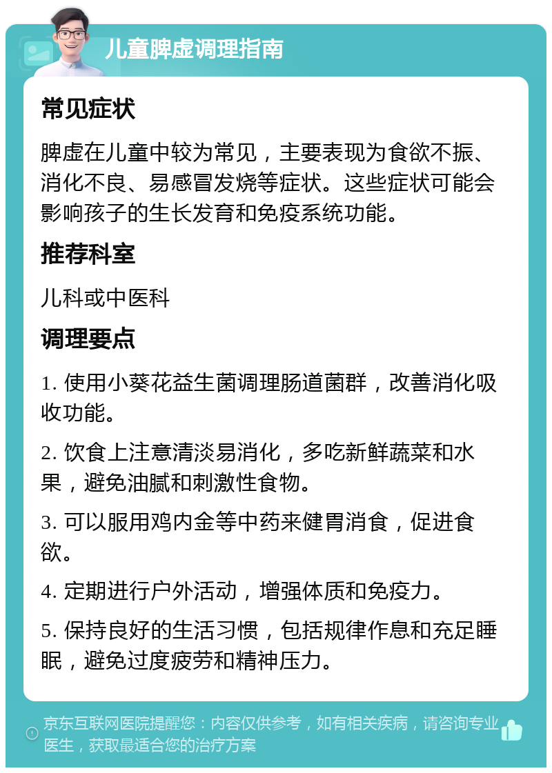 儿童脾虚调理指南 常见症状 脾虚在儿童中较为常见，主要表现为食欲不振、消化不良、易感冒发烧等症状。这些症状可能会影响孩子的生长发育和免疫系统功能。 推荐科室 儿科或中医科 调理要点 1. 使用小葵花益生菌调理肠道菌群，改善消化吸收功能。 2. 饮食上注意清淡易消化，多吃新鲜蔬菜和水果，避免油腻和刺激性食物。 3. 可以服用鸡内金等中药来健胃消食，促进食欲。 4. 定期进行户外活动，增强体质和免疫力。 5. 保持良好的生活习惯，包括规律作息和充足睡眠，避免过度疲劳和精神压力。