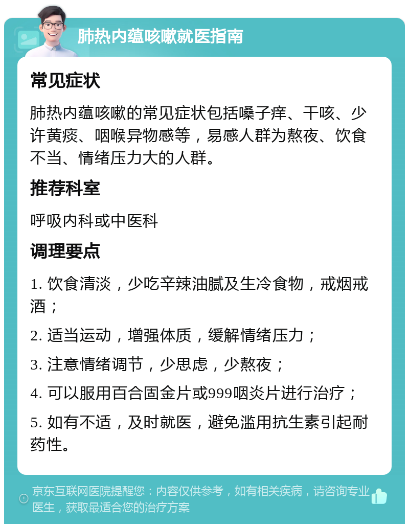 肺热内蕴咳嗽就医指南 常见症状 肺热内蕴咳嗽的常见症状包括嗓子痒、干咳、少许黄痰、咽喉异物感等，易感人群为熬夜、饮食不当、情绪压力大的人群。 推荐科室 呼吸内科或中医科 调理要点 1. 饮食清淡，少吃辛辣油腻及生冷食物，戒烟戒酒； 2. 适当运动，增强体质，缓解情绪压力； 3. 注意情绪调节，少思虑，少熬夜； 4. 可以服用百合固金片或999咽炎片进行治疗； 5. 如有不适，及时就医，避免滥用抗生素引起耐药性。