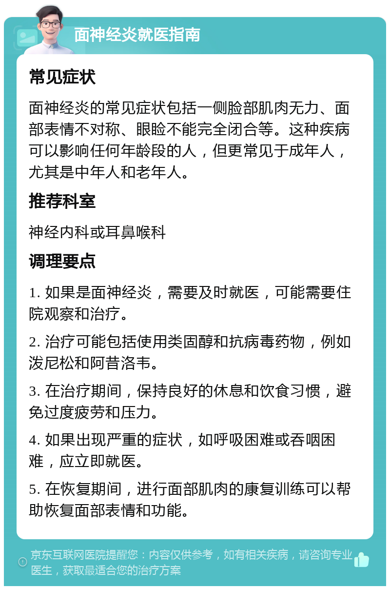 面神经炎就医指南 常见症状 面神经炎的常见症状包括一侧脸部肌肉无力、面部表情不对称、眼睑不能完全闭合等。这种疾病可以影响任何年龄段的人，但更常见于成年人，尤其是中年人和老年人。 推荐科室 神经内科或耳鼻喉科 调理要点 1. 如果是面神经炎，需要及时就医，可能需要住院观察和治疗。 2. 治疗可能包括使用类固醇和抗病毒药物，例如泼尼松和阿昔洛韦。 3. 在治疗期间，保持良好的休息和饮食习惯，避免过度疲劳和压力。 4. 如果出现严重的症状，如呼吸困难或吞咽困难，应立即就医。 5. 在恢复期间，进行面部肌肉的康复训练可以帮助恢复面部表情和功能。