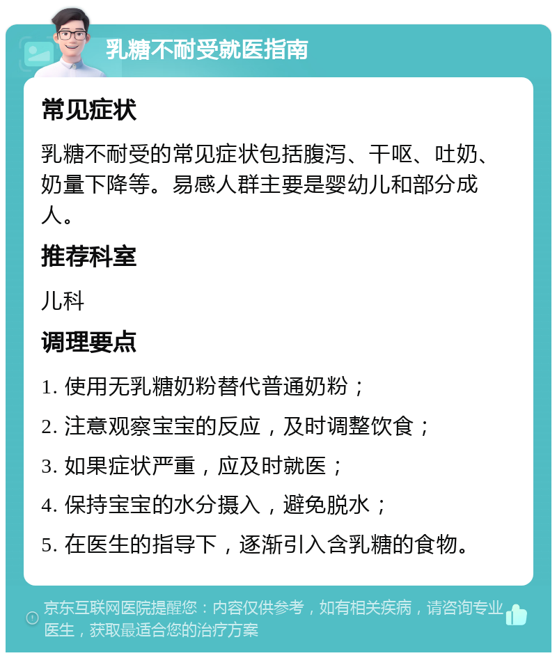 乳糖不耐受就医指南 常见症状 乳糖不耐受的常见症状包括腹泻、干呕、吐奶、奶量下降等。易感人群主要是婴幼儿和部分成人。 推荐科室 儿科 调理要点 1. 使用无乳糖奶粉替代普通奶粉； 2. 注意观察宝宝的反应，及时调整饮食； 3. 如果症状严重，应及时就医； 4. 保持宝宝的水分摄入，避免脱水； 5. 在医生的指导下，逐渐引入含乳糖的食物。