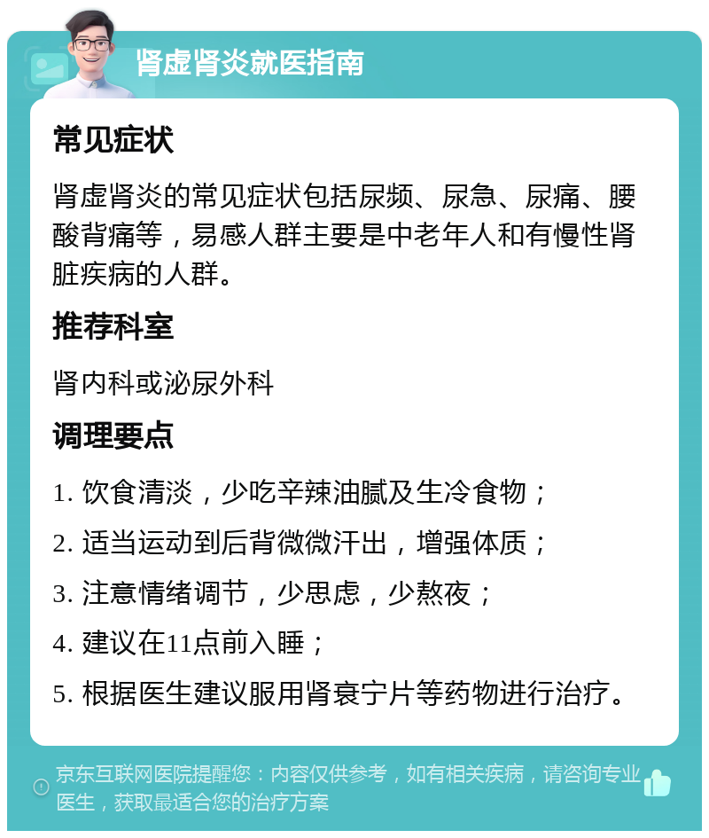 肾虚肾炎就医指南 常见症状 肾虚肾炎的常见症状包括尿频、尿急、尿痛、腰酸背痛等，易感人群主要是中老年人和有慢性肾脏疾病的人群。 推荐科室 肾内科或泌尿外科 调理要点 1. 饮食清淡，少吃辛辣油腻及生冷食物； 2. 适当运动到后背微微汗出，增强体质； 3. 注意情绪调节，少思虑，少熬夜； 4. 建议在11点前入睡； 5. 根据医生建议服用肾衰宁片等药物进行治疗。