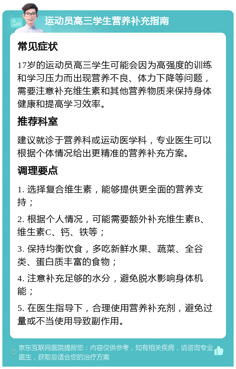 运动员高三学生营养补充指南 常见症状 17岁的运动员高三学生可能会因为高强度的训练和学习压力而出现营养不良、体力下降等问题，需要注意补充维生素和其他营养物质来保持身体健康和提高学习效率。 推荐科室 建议就诊于营养科或运动医学科，专业医生可以根据个体情况给出更精准的营养补充方案。 调理要点 1. 选择复合维生素，能够提供更全面的营养支持； 2. 根据个人情况，可能需要额外补充维生素B、维生素C、钙、铁等； 3. 保持均衡饮食，多吃新鲜水果、蔬菜、全谷类、蛋白质丰富的食物； 4. 注意补充足够的水分，避免脱水影响身体机能； 5. 在医生指导下，合理使用营养补充剂，避免过量或不当使用导致副作用。