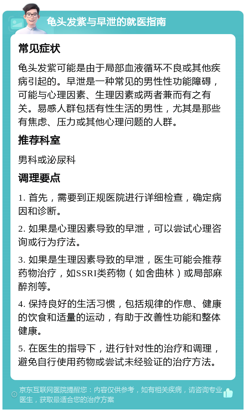 龟头发紫与早泄的就医指南 常见症状 龟头发紫可能是由于局部血液循环不良或其他疾病引起的。早泄是一种常见的男性性功能障碍，可能与心理因素、生理因素或两者兼而有之有关。易感人群包括有性生活的男性，尤其是那些有焦虑、压力或其他心理问题的人群。 推荐科室 男科或泌尿科 调理要点 1. 首先，需要到正规医院进行详细检查，确定病因和诊断。 2. 如果是心理因素导致的早泄，可以尝试心理咨询或行为疗法。 3. 如果是生理因素导致的早泄，医生可能会推荐药物治疗，如SSRI类药物（如舍曲林）或局部麻醉剂等。 4. 保持良好的生活习惯，包括规律的作息、健康的饮食和适量的运动，有助于改善性功能和整体健康。 5. 在医生的指导下，进行针对性的治疗和调理，避免自行使用药物或尝试未经验证的治疗方法。