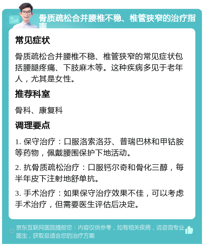 骨质疏松合并腰椎不稳、椎管狭窄的治疗指南 常见症状 骨质疏松合并腰椎不稳、椎管狭窄的常见症状包括腰腿疼痛、下肢麻木等。这种疾病多见于老年人，尤其是女性。 推荐科室 骨科、康复科 调理要点 1. 保守治疗：口服洛索洛芬、普瑞巴林和甲钴胺等药物，佩戴腰围保护下地活动。 2. 抗骨质疏松治疗：口服钙尔奇和骨化三醇，每半年皮下注射地舒单抗。 3. 手术治疗：如果保守治疗效果不佳，可以考虑手术治疗，但需要医生评估后决定。